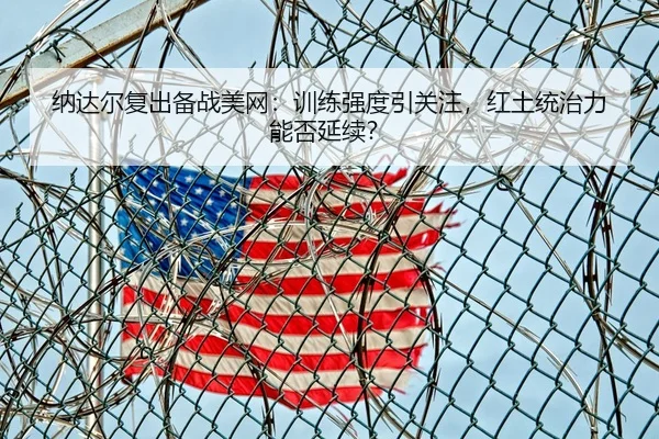 纳达尔复出备战美网：训练强度引关注，红土统治力能否延续？