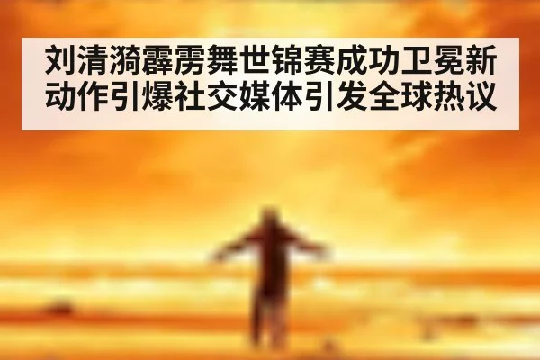 刘清漪霹雳舞世锦赛成功卫冕新动作引爆社交媒体引发全球热议