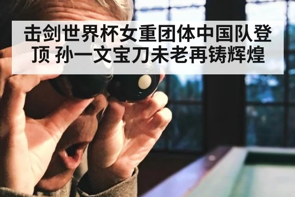 击剑世界杯女重团体中国队登顶 孙一文宝刀未老再铸辉煌