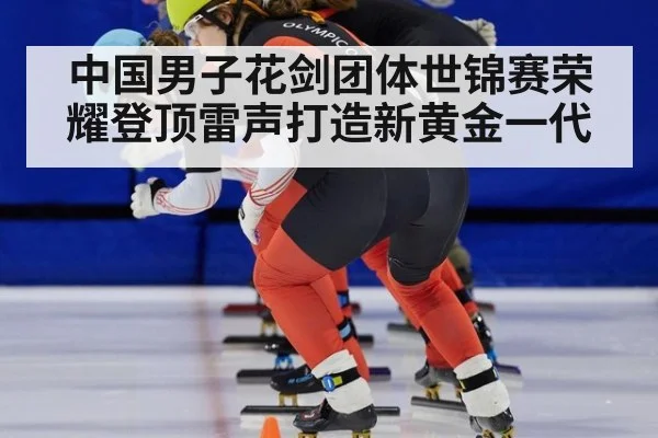 中国男子花剑团体世锦赛荣耀登顶雷声打造新黄金一代