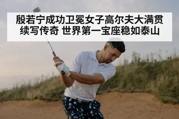 殷若宁成功卫冕女子高尔夫大满贯 续写传奇 世界第一宝座稳如泰山